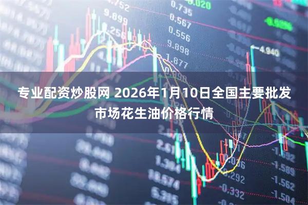专业配资炒股网 2026年1月10日全国主要批发市场花生油价格行情