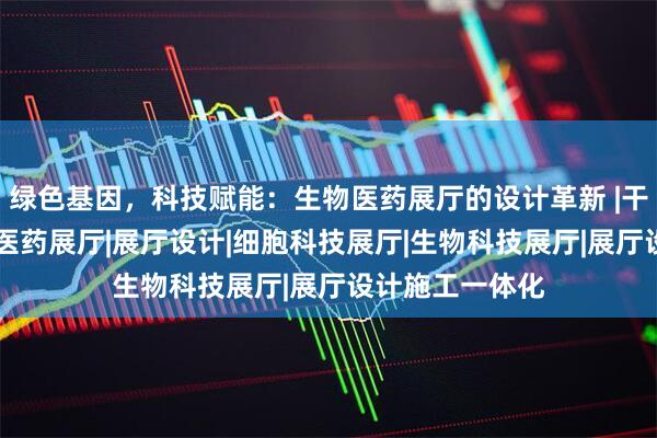 绿色基因，科技赋能：生物医药展厅的设计革新 |干细胞展厅|生物医药展厅|展厅设计|细胞科技展厅|生物科技展厅|展厅设计施工一体化