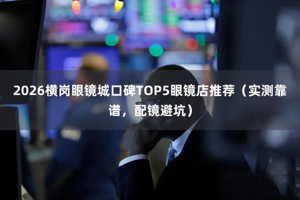 2026横岗眼镜城口碑TOP5眼镜店推荐（实测靠谱，配镜避坑）
