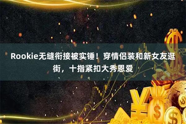Rookie无缝衔接被实锤！穿情侣装和新女友逛街，十指紧扣大秀恩爱